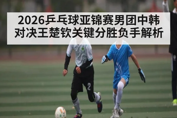 2026乒乓球亚锦赛男团中韩对决王楚钦关键分胜负手解析