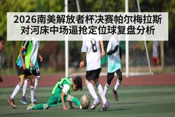 2026南美解放者杯决赛帕尔梅拉斯对河床中场逼抢定位球复盘分析